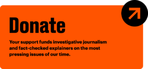 donate: Your support funds investigative journalism and fact-checked explainers on the most pressing issues of our time.
